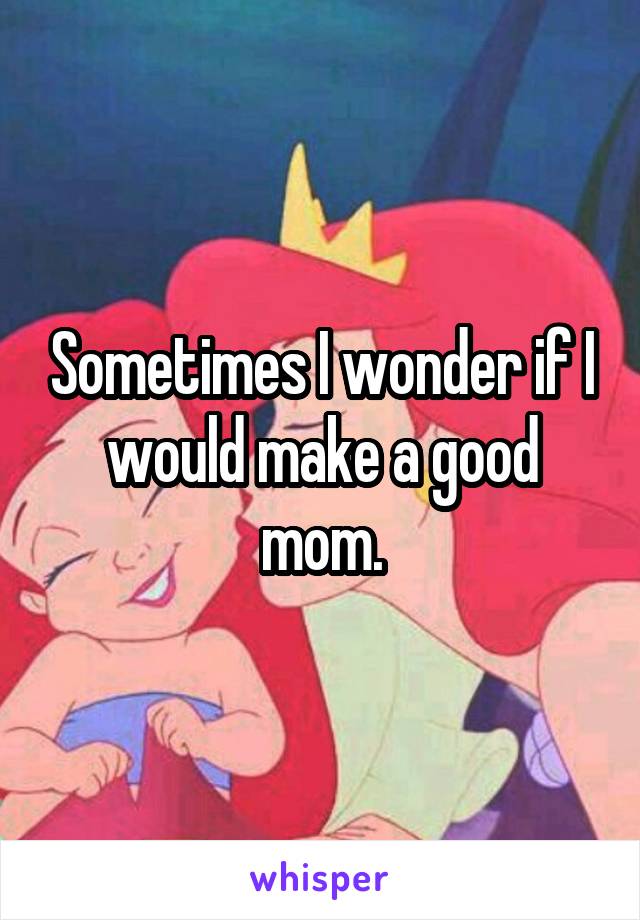 Sometimes I wonder if I would make a good mom.