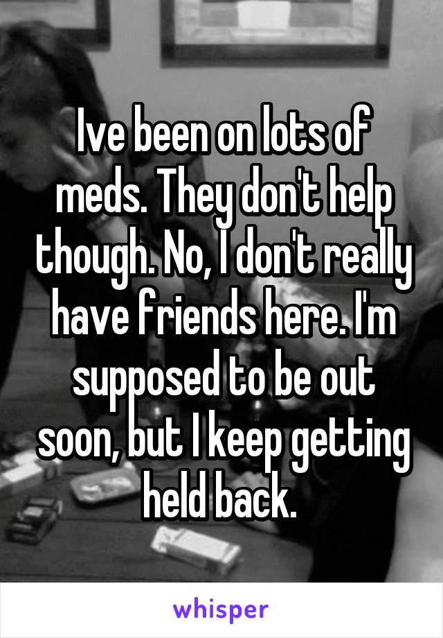Ive been on lots of meds. They don't help though. No, I don't really have friends here. I'm supposed to be out soon, but I keep getting held back. 