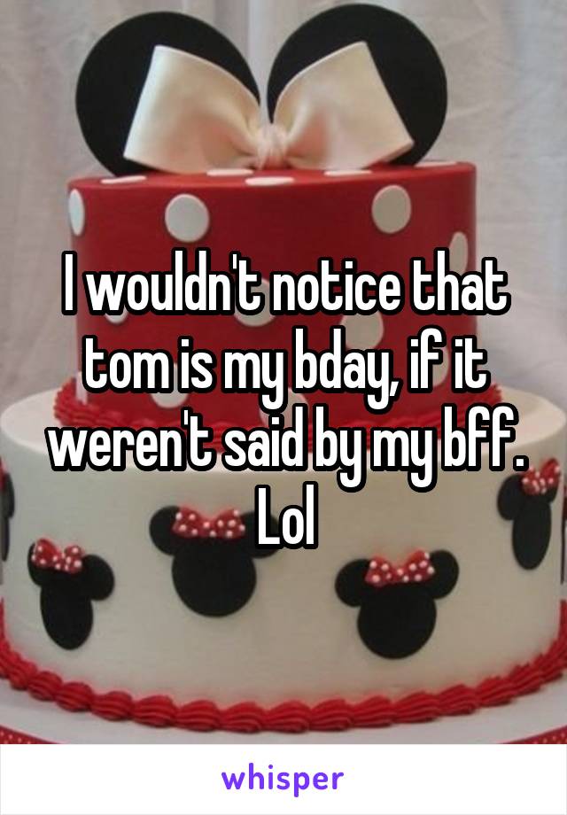 I wouldn't notice that tom is my bday, if it weren't said by my bff. Lol