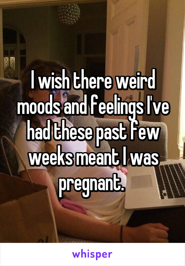 I wish there weird moods and feelings I've had these past few weeks meant I was pregnant. 