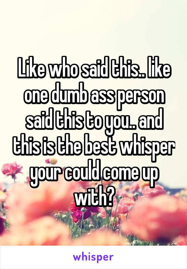 Like who said this.. like one dumb ass person said this to you.. and this is the best whisper your could come up with?