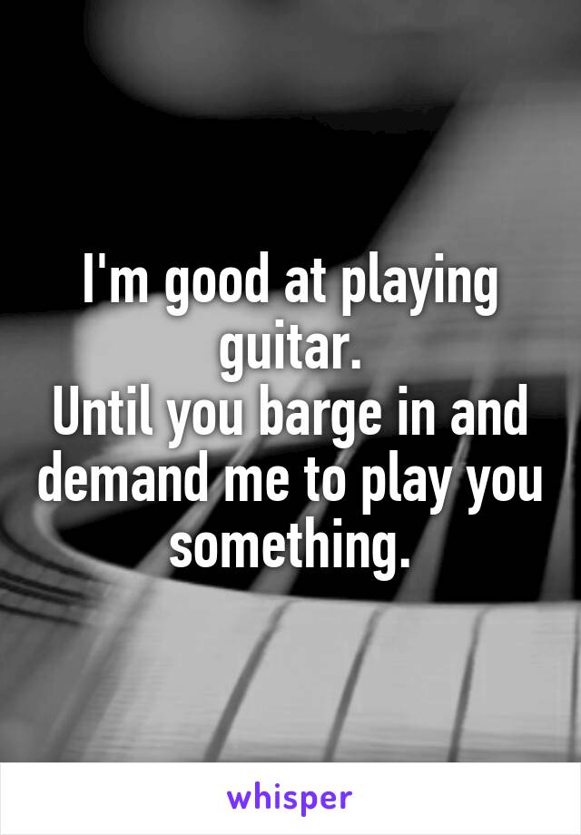 I'm good at playing guitar.
Until you barge in and demand me to play you something.