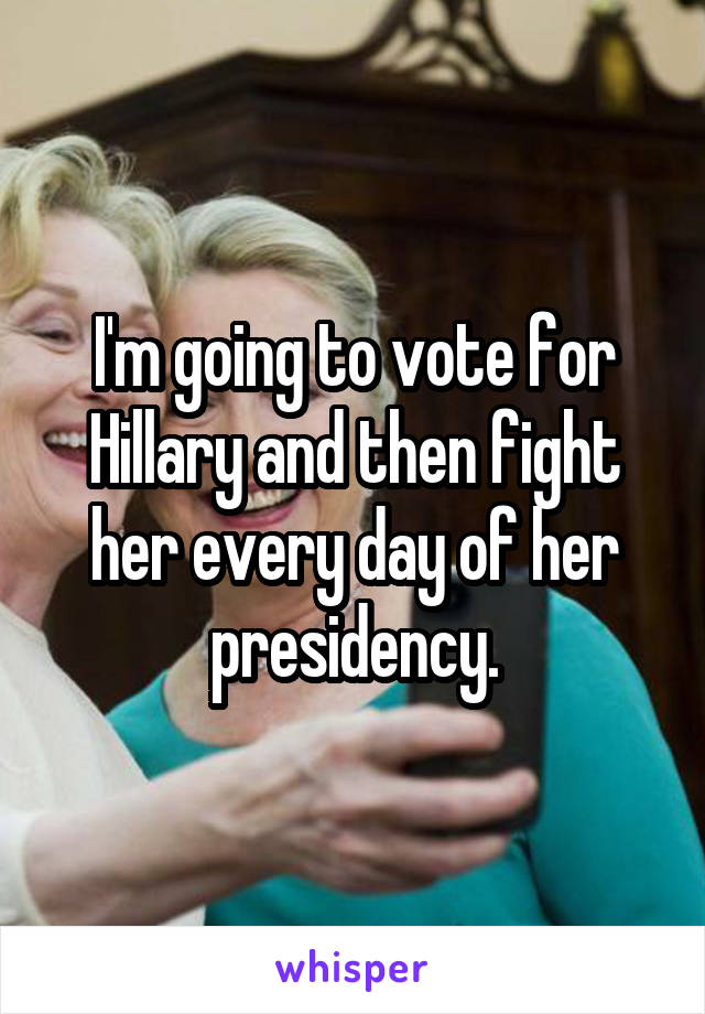 I'm going to vote for Hillary and then fight her every day of her presidency.