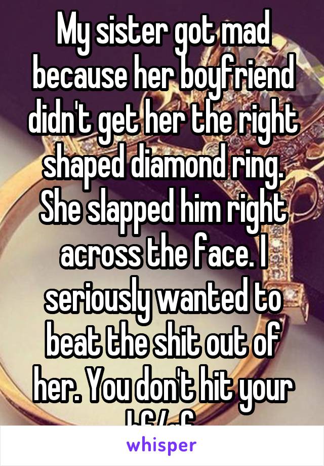 My sister got mad because her boyfriend didn't get her the right shaped diamond ring. She slapped him right across the face. I seriously wanted to beat the shit out of her. You don't hit your bf/gf 