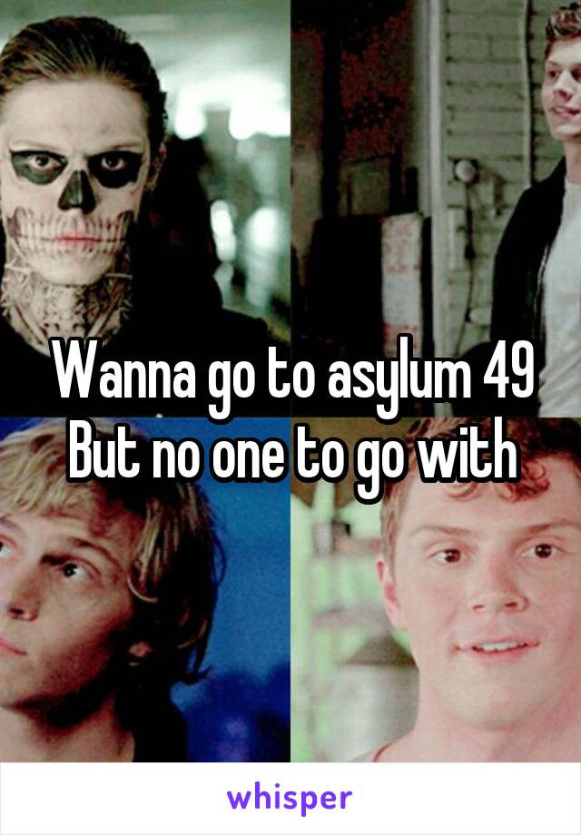 Wanna go to asylum 49
But no one to go with