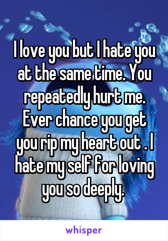 I love you but I hate you at the same time. You repeatedly hurt me. Ever chance you get you rip my heart out . I hate my self for loving you so deeply. 