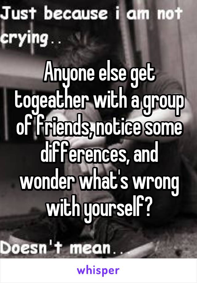 Anyone else get togeather with a group of friends, notice some differences, and wonder what's wrong with yourself?