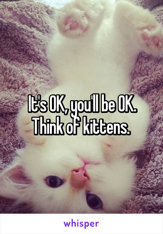 It's OK, you'll be OK. Think of kittens. 