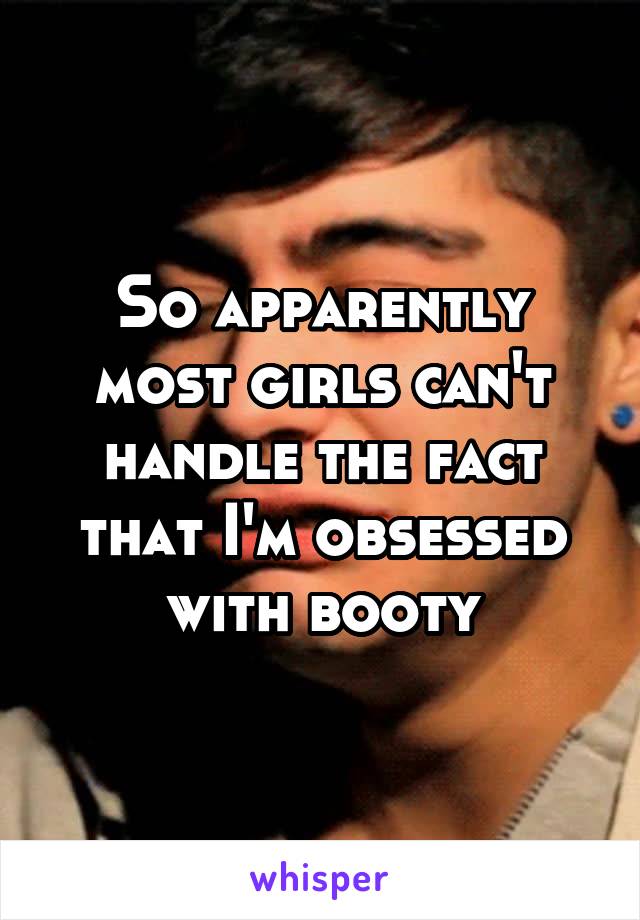 So apparently most girls can't handle the fact that I'm obsessed with booty