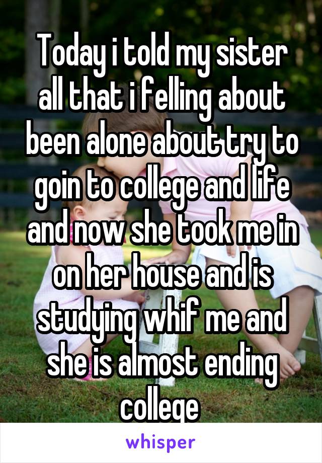 Today i told my sister all that i felling about been alone about try to goin to college and life and now she took me in on her house and is studying whif me and she is almost ending college 