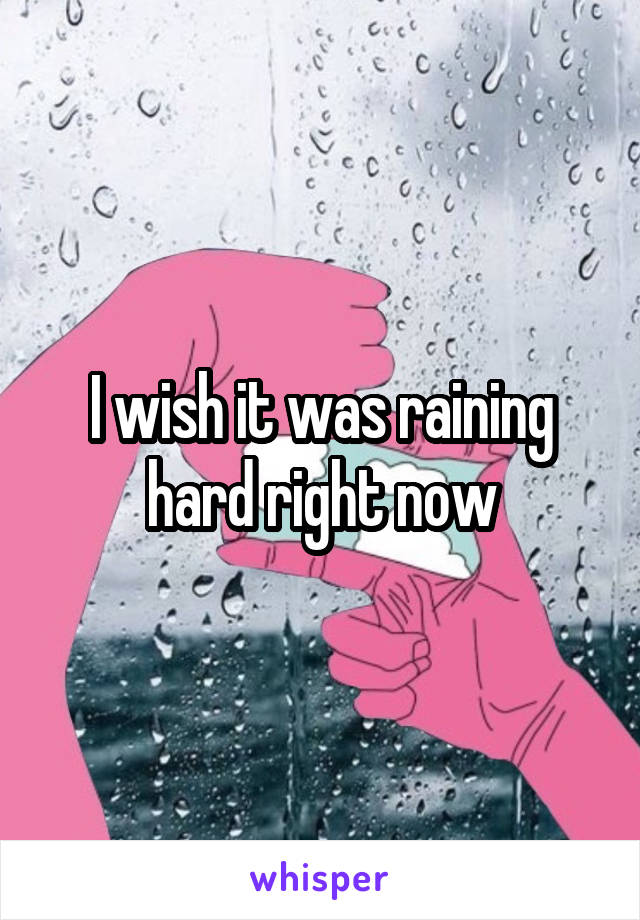 I wish it was raining hard right now