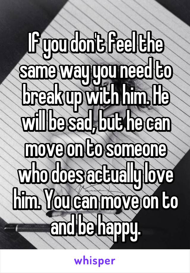 If you don't feel the same way you need to break up with him. He will be sad, but he can move on to someone who does actually love him. You can move on to and be happy.