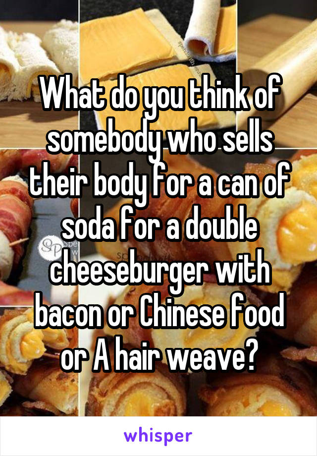 What do you think of somebody who sells their body for a can of soda for a double cheeseburger with bacon or Chinese food or A hair weave?