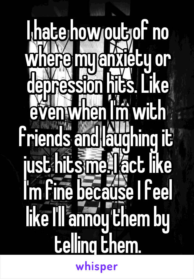 I hate how out of no where my anxiety or depression hits. Like even when I'm with friends and laughing it  just hits me. I act like I'm fine because I feel like I'll annoy them by telling them.