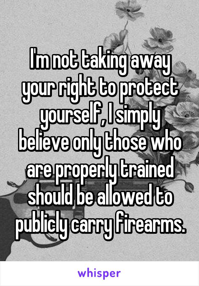 I'm not taking away your right to protect yourself, I simply believe only those who are properly trained should be allowed to publicly carry firearms.