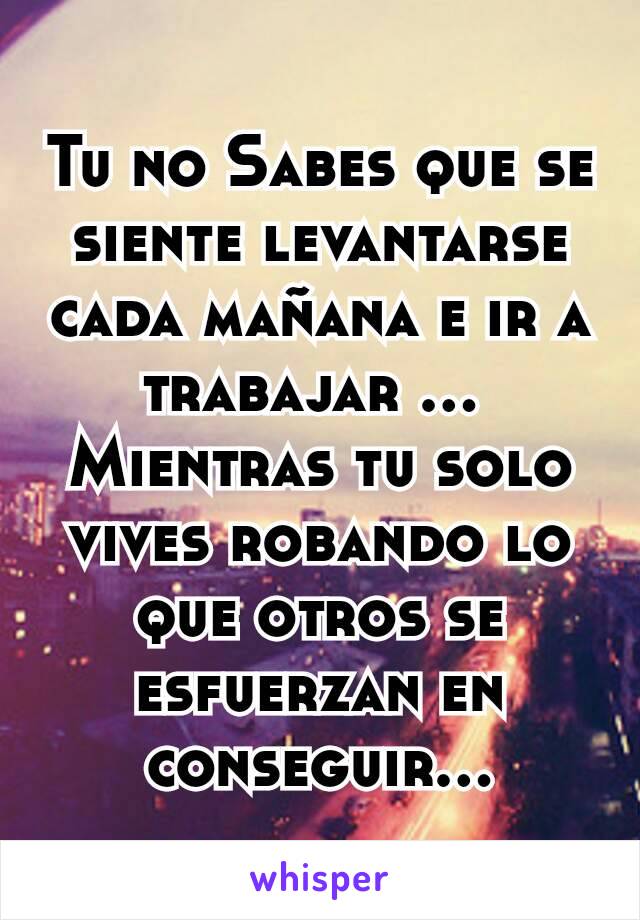 Tu no Sabes que se siente levantarse cada mañana e ir a trabajar ... 
Mientras tu solo vives robando lo que otros se esfuerzan en conseguir...