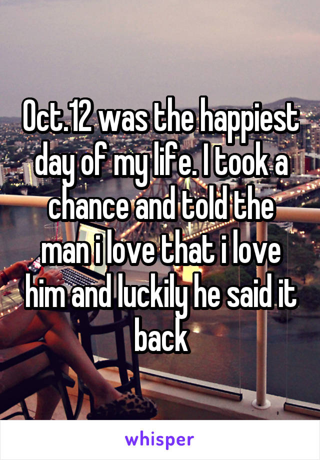 Oct.12 was the happiest day of my life. I took a chance and told the man i love that i love him and luckily he said it back