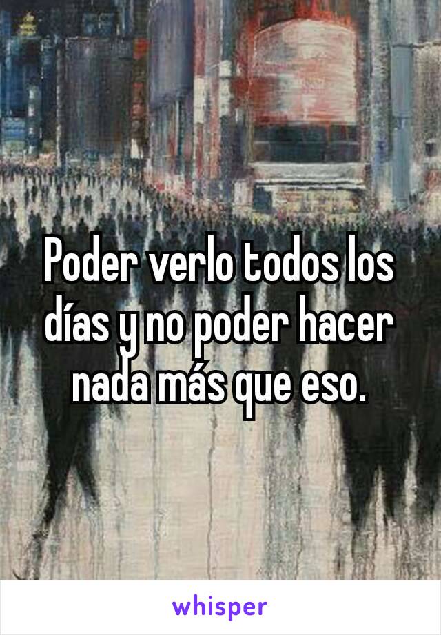 Poder verlo todos los días y no poder hacer nada más que eso.