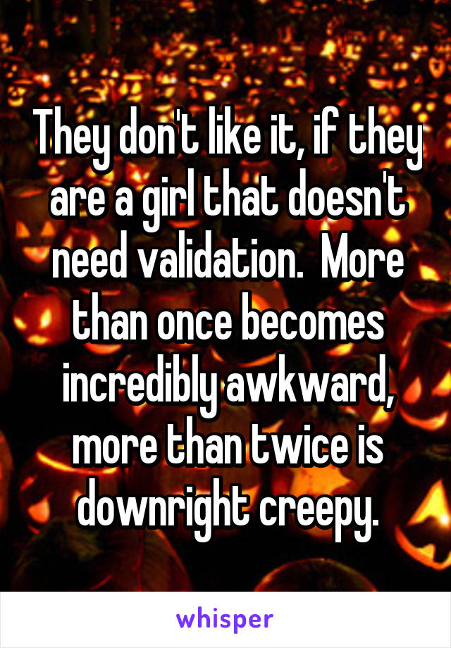 They don't like it, if they are a girl that doesn't need validation.  More than once becomes incredibly awkward, more than twice is downright creepy.