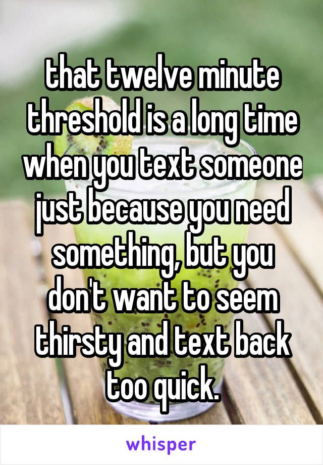 that twelve minute threshold is a long time when you text someone just because you need something, but you don't want to seem thirsty and text back too quick.