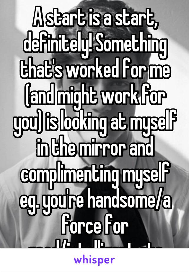 A start is a start, definitely! Something that's worked for me (and might work for you) is looking at myself in the mirror and complimenting myself eg. you're handsome/a force for good/intelligent etc