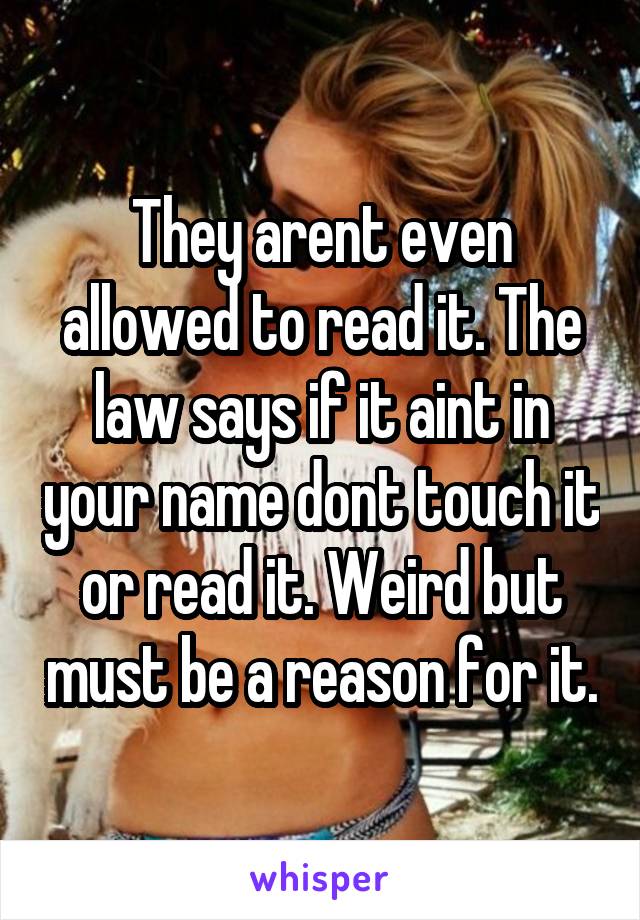 They arent even allowed to read it. The law says if it aint in your name dont touch it or read it. Weird but must be a reason for it.