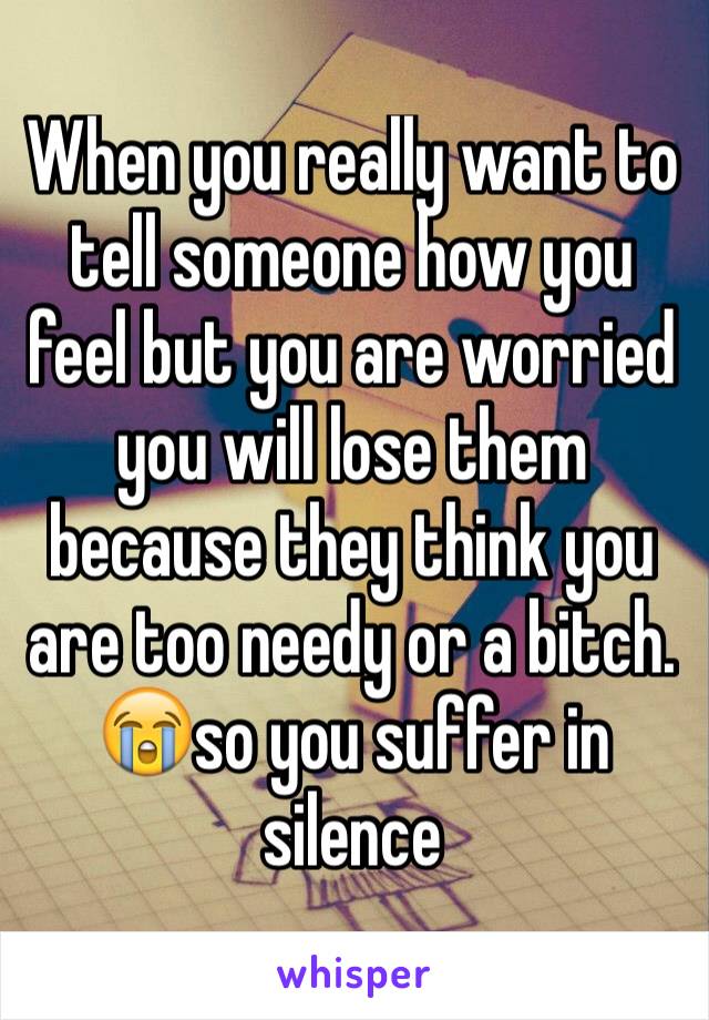 When you really want to tell someone how you feel but you are worried you will lose them because they think you are too needy or a bitch. 😭so you suffer in silence