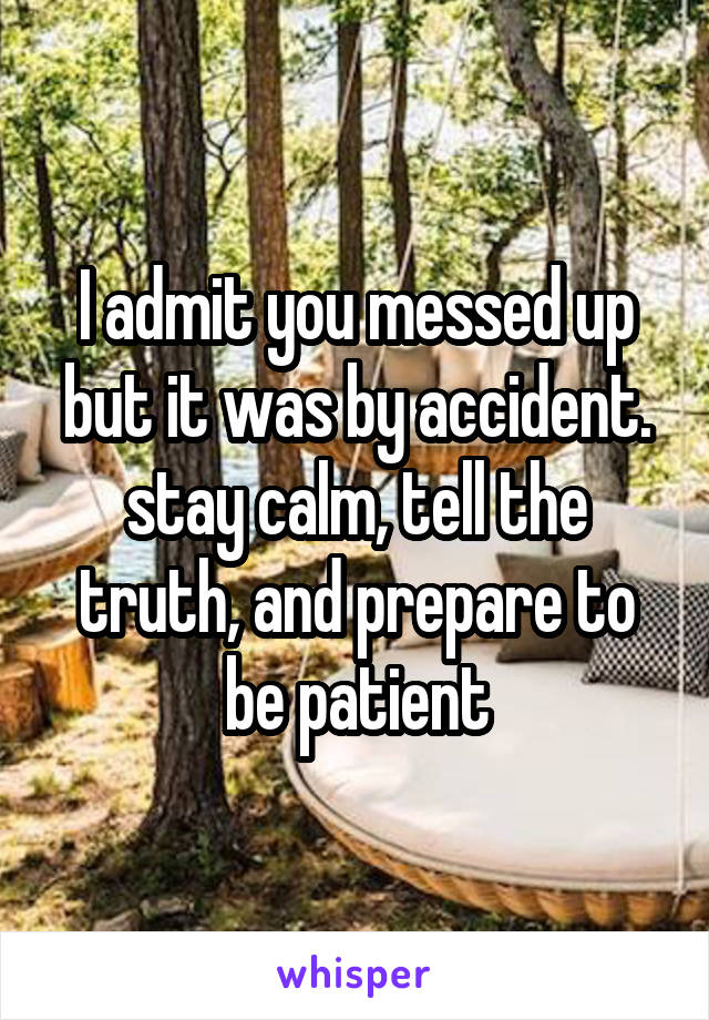 I admit you messed up but it was by accident. stay calm, tell the truth, and prepare to be patient