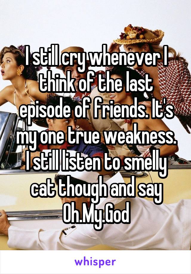 I still cry whenever I think of the last episode of friends. It's my one true weakness. I still listen to smelly cat though and say Oh.My.God