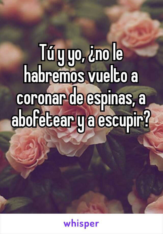 Tú y yo, ¿no le habremos vuelto a coronar de espinas, a abofetear y a escupir?