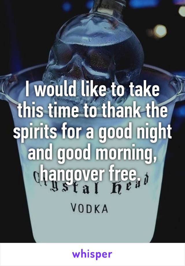 I would like to take this time to thank the spirits for a good night and good morning, hangover free. 