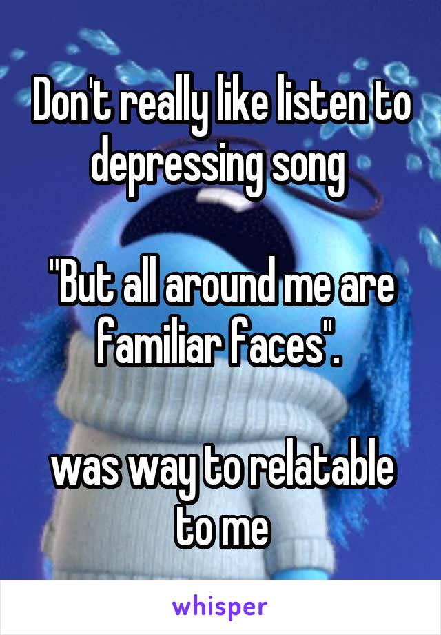 Don't really like listen to depressing song 

"But all around me are familiar faces''. 

was way to relatable to me