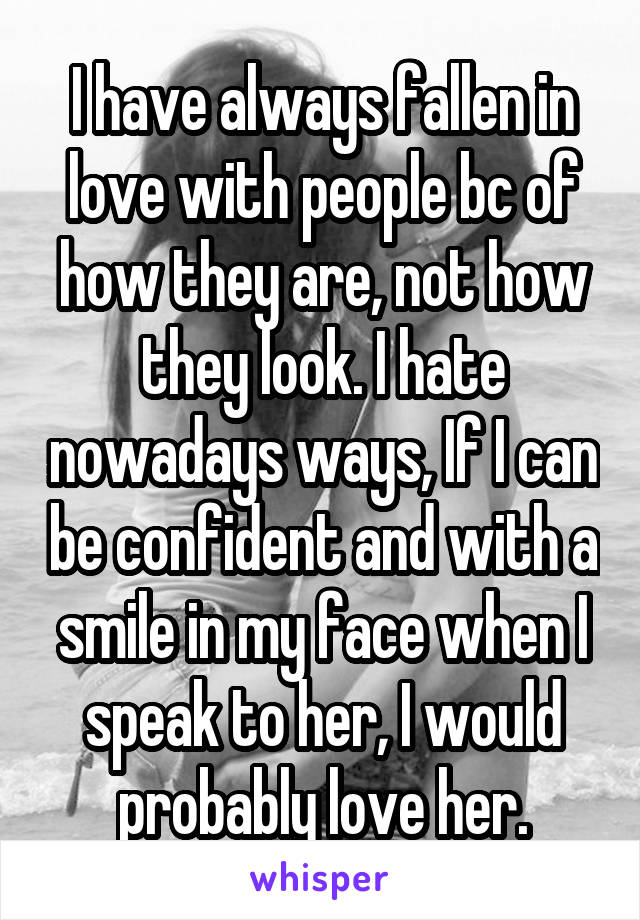 I have always fallen in love with people bc of how they are, not how they look. I hate nowadays ways, If I can be confident and with a smile in my face when I speak to her, I would probably love her.