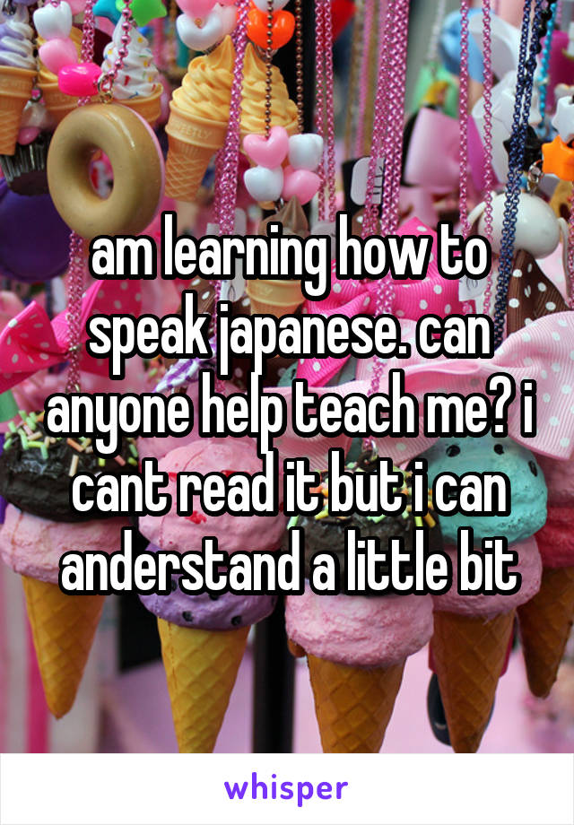 am learning how to speak japanese. can anyone help teach me? i cant read it but i can anderstand a little bit