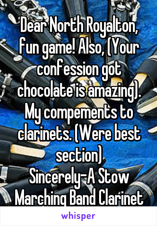 Dear North Royalton, fun game! Also, (Your confession got chocolate is amazing). My compements to clarinets. (Were best section)
Sincerely-A Stow Marching Band Clarinet