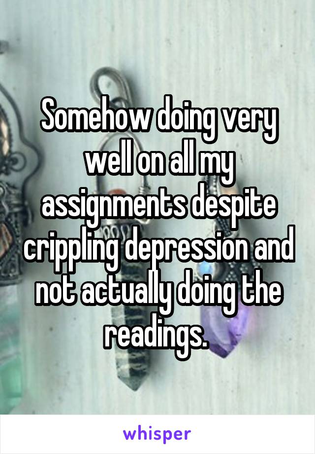 Somehow doing very well on all my assignments despite crippling depression and not actually doing the readings. 