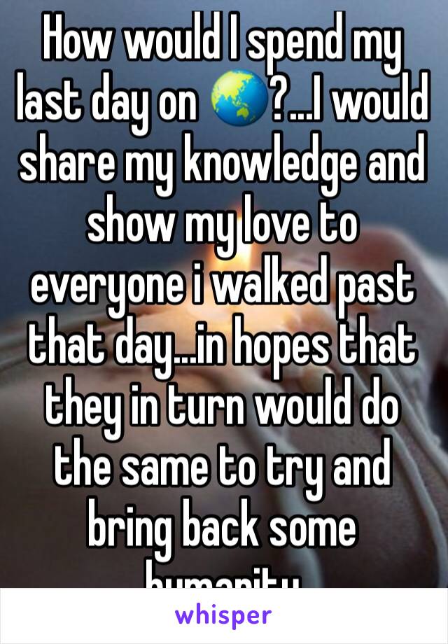 How would I spend my last day on 🌏?...I would share my knowledge and show my love to everyone i walked past that day...in hopes that they in turn would do the same to try and bring back some humanity