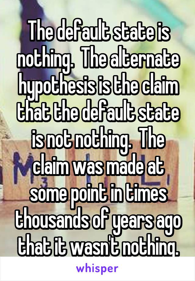 The default state is nothing.  The alternate hypothesis is the claim that the default state is not nothing.  The claim was made at some point in times thousands of years ago that it wasn't nothing.