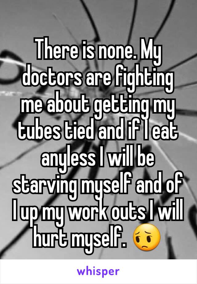 There is none. My doctors are fighting me about getting my tubes tied and if I eat anyless I will be starving myself and of I up my work outs I will hurt myself. 😔