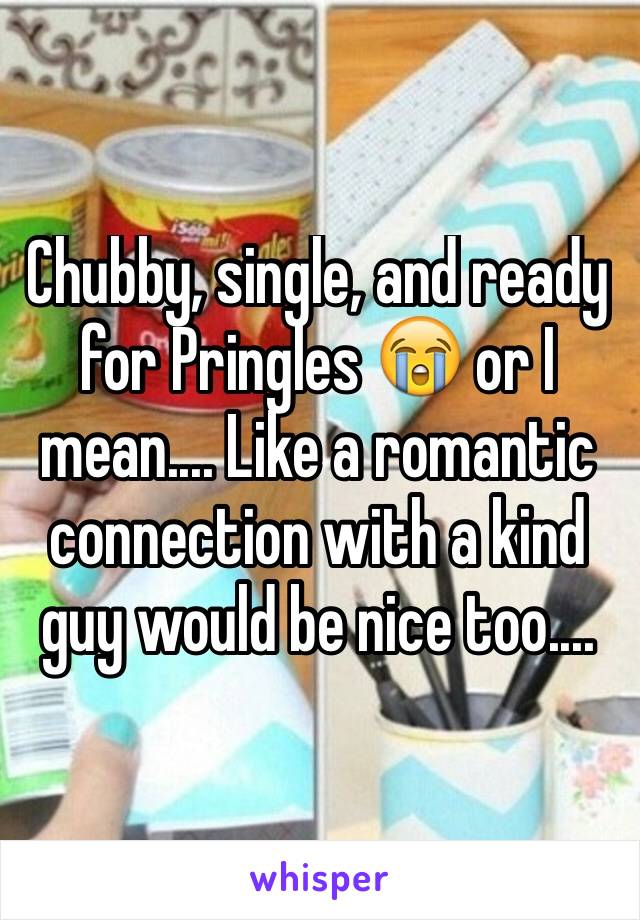 Chubby, single, and ready for Pringles 😭 or I mean.... Like a romantic connection with a kind guy would be nice too....