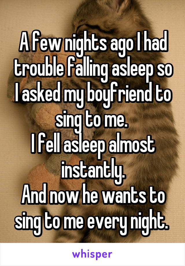 A few nights ago I had trouble falling asleep so I asked my boyfriend to sing to me. 
I fell asleep almost instantly.
And now he wants to sing to me every night. 