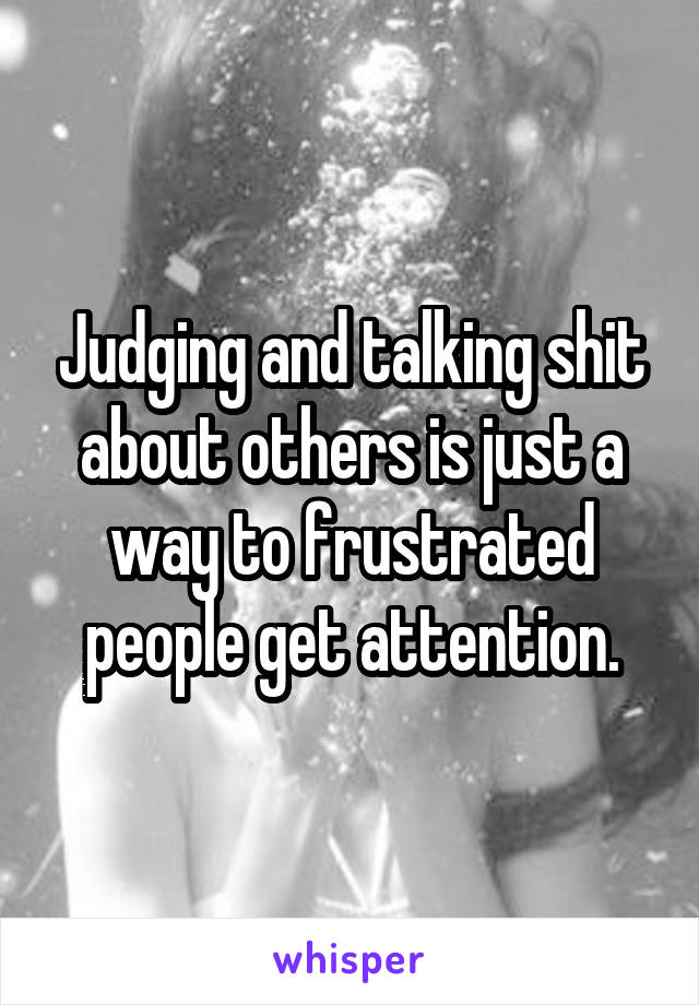 Judging and talking shit about others is just a way to frustrated people get attention.