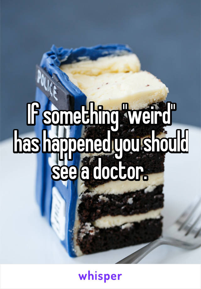 If something "weird" has happened you should see a doctor. 
