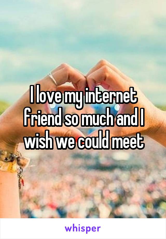 I love my internet friend so much and I wish we could meet