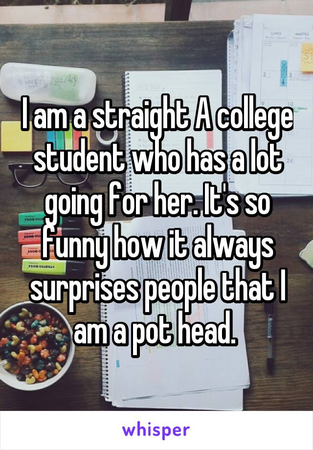 I am a straight A college student who has a lot going for her. It's so funny how it always surprises people that I am a pot head. 