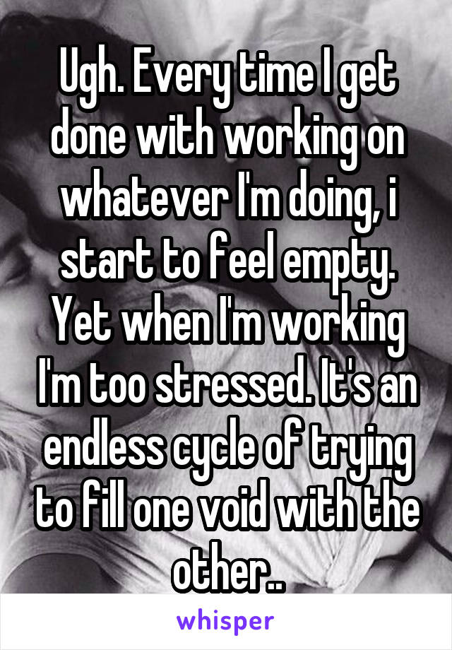 Ugh. Every time I get done with working on whatever I'm doing, i start to feel empty. Yet when I'm working I'm too stressed. It's an endless cycle of trying to fill one void with the other..