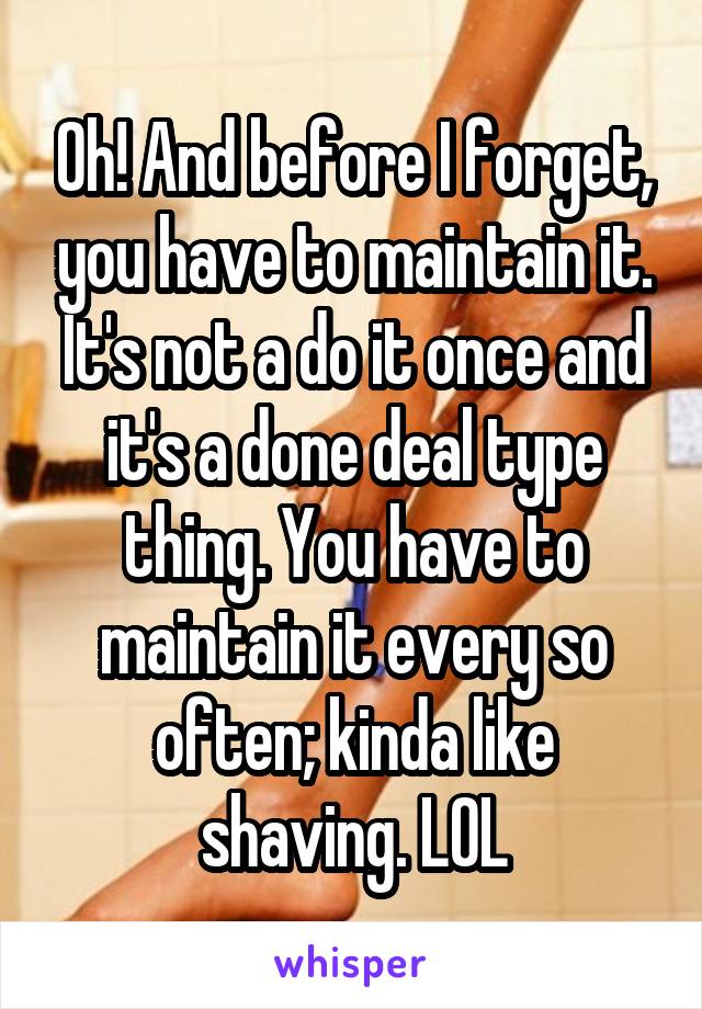 Oh! And before I forget, you have to maintain it. It's not a do it once and it's a done deal type thing. You have to maintain it every so often; kinda like shaving. LOL