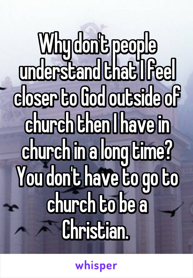 Why don't people understand that I feel closer to God outside of church then I have in church in a long time? You don't have to go to church to be a Christian. 