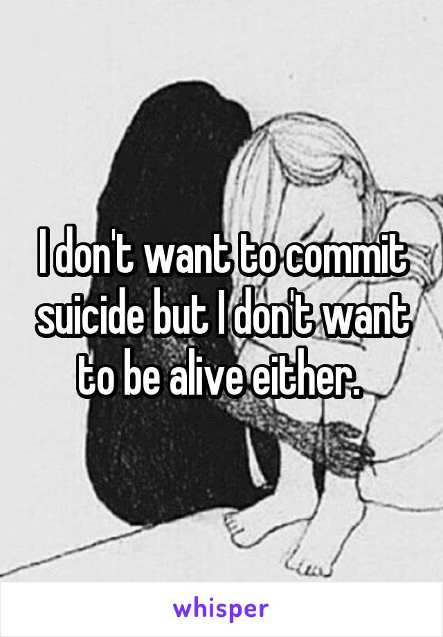 I don't want to commit suicide but I don't want to be alive either. 