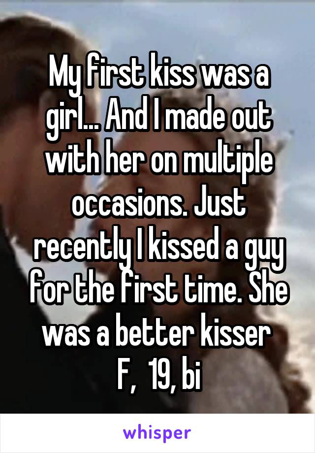 My first kiss was a girl... And I made out with her on multiple occasions. Just recently I kissed a guy for the first time. She was a better kisser 
F,  19, bi